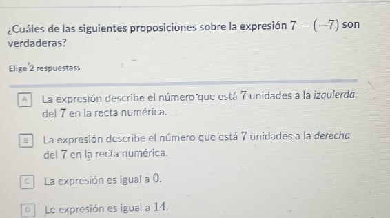 ¿Cuáles de las siguientes proposiciones sobre la expresión 7-(-7) son
verdaderas?
Elige 2 respuestas
A La expresión describe el número que está 7 unidades a la izquierda
del 7 en la recta numérica.
B La expresión describe el número que está 7 unidades a la derecha
del 7 en la recta numérica.
La expresión es igual a 0.
Le expresión es igual a 14.