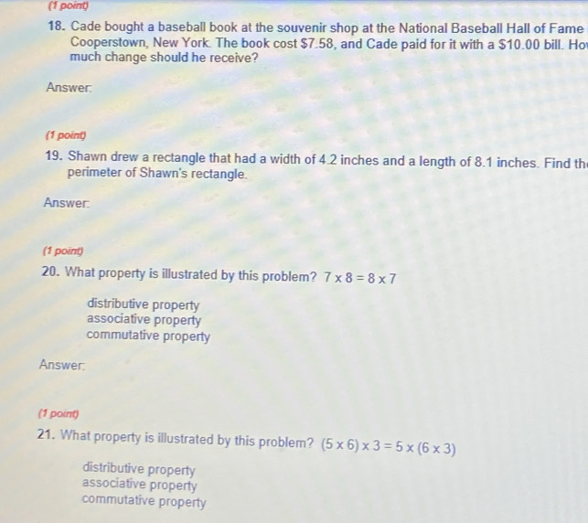 Cade bought a baseball book at the souvenir shop at the National Baseball Hall of Fame
Cooperstown, New York. The book cost $7.58, and Cade paid for it with a $10.00 bill. Ho
much change should he receive?
Answer:
(1 point)
19. Shawn drew a rectangle that had a width of 4.2 inches and a length of 8.1 inches. Find th
perimeter of Shawn's rectangle.
Answer:
(1 point)
20. What property is illustrated by this problem? 7* 8=8* 7
distributive property
associative property
commutative property
Answer:
(1 point)
21. What property is illustrated by this problem? (5* 6)* 3=5* (6* 3)
distributive property
associative property
commutative property