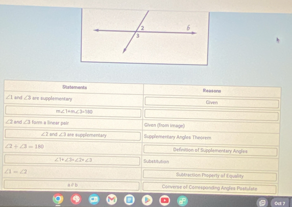 Statements Reasons
∠ 1 and ∠ 3 are supplementary Given
m∠ 1+m∠ 3=180
∠ 2 and ∠ 3 form a linear pair Given (from image)
∠ 2 and ∠ 3 are supplementary Supplementary Angles Theorem
∠ 2+∠ 3=180 Definition of Supplementary Angles
∠ 1+∠ 3=∠ 2+∠ 3 Substitution
∠ 1=∠ 2 Subtraction Property of Equality
aparallel b Converse of Corresponding Angles Postulate 
Oct 7