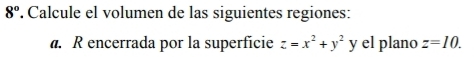 8° . Calcule el volumen de las siguientes regiones: 
a. R encerrada por la superfície z=x^2+y^2 y el plano z=10.