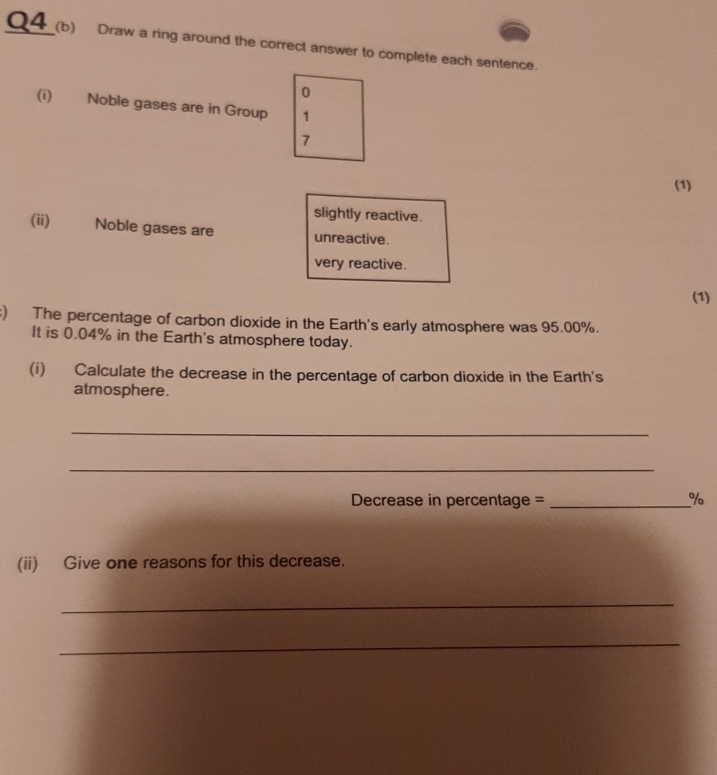 Draw a ring around the correct answer to complete each sentence.
0
(i) Noble gases are in Group 1
7
(1)
slightly reactive.
(ii) Noble gases are unreactive.
very reactive.
(1)
:) The percentage of carbon dioxide in the Earth's early atmosphere was 95.00%.
It is 0.04% in the Earth's atmosphere today.
(i) Calculate the decrease in the percentage of carbon dioxide in the Earth's
atmosphere.
_
_
Decrease in percentage = _%
(ii) Give one reasons for this decrease.
_
_