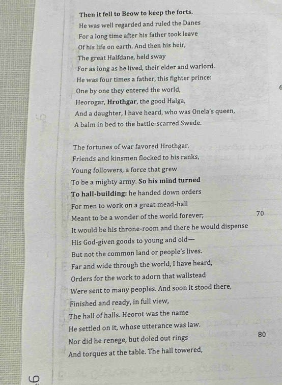 Then it fell to Beow to keep the forts. 
He was well regarded and ruled the Danes 
For a long time after his father took leave 
Of his life on earth. And then his heir, 
The great Halfdane, held sway 
For as long as he lived, their elder and warlord. 
He was four times a father, this fighter prince: 
One by one they entered the world,
6
Heorogar, Hrothgar, the good Halga, 
And a daughter, I have heard, who was Onela’s queen, 
A balm in bed to the battle-scarred Swede. 
The fortunes of war favored Hrothgar. 
Friends and kinsmen flocked to his ranks, 
Young followers, a force that grew 
To be a mighty army. So his mind turned 
To hall-building: he handed down orders 
For men to work on a great mead-hall 
Meant to be a wonder of the world forever; 70
It would be his throne-room and there he would dispense 
His God-given goods to young and old— 
But not the common land or people’s lives. 
Far and wide through the world, I have heard, 
Orders for the work to adorn that wallstead 
Were sent to many peoples. And soon it stood there, 
Finished and ready, in full view, 
The hall of halls. Heorot was the name 
He settled on it, whose utterance was law. 
Nor did he renege, but doled out rings
80
And torques at the table. The hall towered,