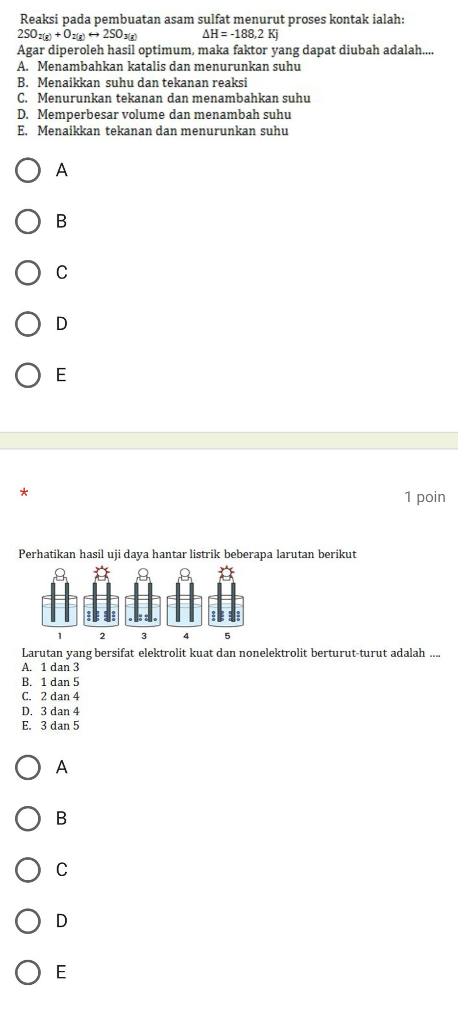 Reaksi pada pembuatan asam sulfat menurut proses kontak ialah:
2SO_2(g)+O_2(g)rightarrow 2SO_3(g)
△ H=-188,2Kj
Agar diperoleh hasil optimum, maka faktor yang dapat diubah adalah....
A. Menambahkan katalis dan menurunkan suhu
B. Menaikkan suhu dan tekanan reaksi
C. Menurunkan tekanan dan menambahkan suhu
D. Memperbesar volume dan menambah suhu
E. Menaikkan tekanan dan menurunkan suhu
A
B
C
D
E
*
1 poin
Perhatikan hasil uji daya hantar listrik beberapa larutan berikut
Q
Q 8
1 2 3 4 5
Larutan yang bersifat elektrolit kuat dan nonelektrolit berturut-turut adalah ....
A. 1 dan 3
B. 1 dan 5
C. 2 dan 4
D. 3 dan 4
E. 3 dan 5
A
B
C
D
E