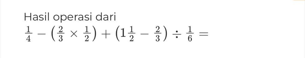 Hasil operasi dari
 1/4 -( 2/3 *  1/2 )+(1 1/2 - 2/3 )/  1/6 =