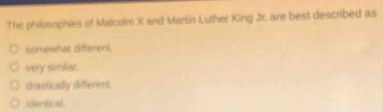 The philosophies of Malcolm X and Martin Luther King Jr. are best described as
somewhat different.
very similar.
drastically different.
identical