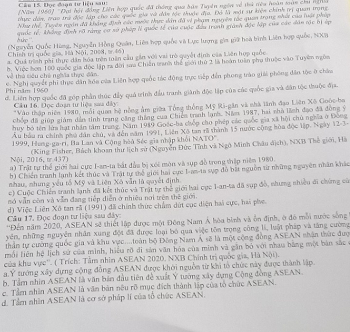 Đọc đoạn tư liệu sau:
[Năm 1960] ''Đại hội đồng Liên hợp quốc đã thông qua bản Tuyên ngôn về thủ tiêu hoàn toàn chu nghĩ
thực dân, trao trà độc lập cho các quốc gia và dân tộc thuộc địa. Đỏ là một sự kiện chính trị quan trọng.
Như thể, Tuyên ngôn đã khẳng định các nước thực dân đã vi phạm nguyên tắc quan trọng nhất của luật pháp
quốc tế: khẳng định rõ ràng cơ sở pháp li quốc tế của cuộc đầu tranh giành độc lập của các dân tộc bị áp
bức ''.
(Nguyễn Quốc Hùng, Nguyễn Hồng Quân, Liên hợp quốc và Lực lượng gìn giữ hoà bình Liên hợp quốc, NXB
Chính trị quốc gia, Hà Nội, 2008, tr.46)
a. Quá trình phi thực dân hóa trên toàn cầu gần với vai trò quyết định của Liên hợp quốc.
b. Việc hơn 100 quốc gia độc lập ra đời sau Chiến tranh thể giới thứ 2 là hoàn toàn phụ thuộc vào Tuyên ngôn
về thủ tiêu chủ nghĩa thực dân.
c. Nghị quyết phi thực dân hóa của Liên hợp quốc tác động trực tiếp đến phong trào giải phóng dân tộc ở châu
Phi năm 1960
d. Liên hợp quốc đã góp phần thúc đầy quá trình đầu tranh giành độc lập của các quốc gia và dân tộc thuộc địa.
Câu 16. Đọc đoạn tư liệu sau đây:
"Vào thập niên 1980, mối quan hệ nồng ẩm giữa Tổng thống Mỹ Ri-gân và nhà lãnh đạo Liên Xô Goóc-ba
chốp đã giúp giám dân tinh trạng căng thăng cua Chiến tranh lạnh. Năm 1987, hai nhà lãnh đạo đã đồng ý
huy bỏ tên lửa hạt nhân tâm trung. Năm 1989 Goóc-ba chốp cho phép các quốc gia xã hội chủ nghĩa ở Đông
Âu bầu ra chính phủ dân chủ, và đến năm 1991, Liên Xô tan rã thành 15 nước cộng hòa độc lập. Ngày 12-3-
1999, Hung-ga-ri, Ba Lan và Cộng hòà Séc gia nhập khối NATO''.
(King Fisher, Bách khoan thư lịch sử (Nguyễn Đức Tĩnh và Ngô Minh Châu dịch), NXB Thế giới, Hà
Nội, 2016, tr 437)
a) Trật tự thế giới hai cực I-an-ta bắt đầu bị xói mòn và sụp đồ trong thập niên 1980.
b) Chiến tranh lạnh kết thúc và Trật tự thể giới hai cực I-an-ta sụp đồ bắt nguồn từ những nguyên nhân khác
nhau, nhưng yếu tố Mỹ và Liên Xô vẫn là quyết định.
c) Cuộc Chiến tranh lạnh đã kết thúc và Trật tự thể giới hai cực I-an-ta đã sụp đổ, nhưng nhiều di chứng của
nó vẫn còn và vẫn đang tiếp diễn ở nhiêu nơi trên thê giới.
d) Việc Liên Xô tan rã (1991) đã chính thức chẩm dứt cục diện hai cực, hai phe.
Câu 17. Đọc đoạn tư liệu sau đây:
'Đến năm 2020, ASEAN sẽ thiết lập được một Đông Nam Á hòa bình và ổn định, ở đó mỗi nước sống
yên, những nguyên nhân xung đột đã được loại bỏ qua việc tôn trọng công li, luật pháp và tăng cường
thần tự cường quốc gia và khu vực....toàn bộ Đông Nam Á sẽ là một cộng đồng ASEAN nhận thức đượ
mối liên hệ lịch sử của mình, hiểu rõ di sản văn hóa của mình và gắn bỏ với nhau bằng một bản sắc ở
của khu vực''. ( Trích: Tầm nhìn ASEAN 2020. NXB Chính trị quốc gia, Hà Nội).
a.Ý tưởng xây dựng cộng đồng ASEAN được khởi nguồn từ khi tổ chức này được thành lập.
b. Tầm nhìn ASEAN là văn bản đầu tiên đề xuất Ý tường xây dựng Cộng đồng ASEAN.
c. Tầm nhìn ASEAN là văn bản nêu rõ mục đích thành lập của tổ chức ASEAN.
d. Tầm nhìn ASEAN là cơ sở pháp lí của tổ chức ASEAN.