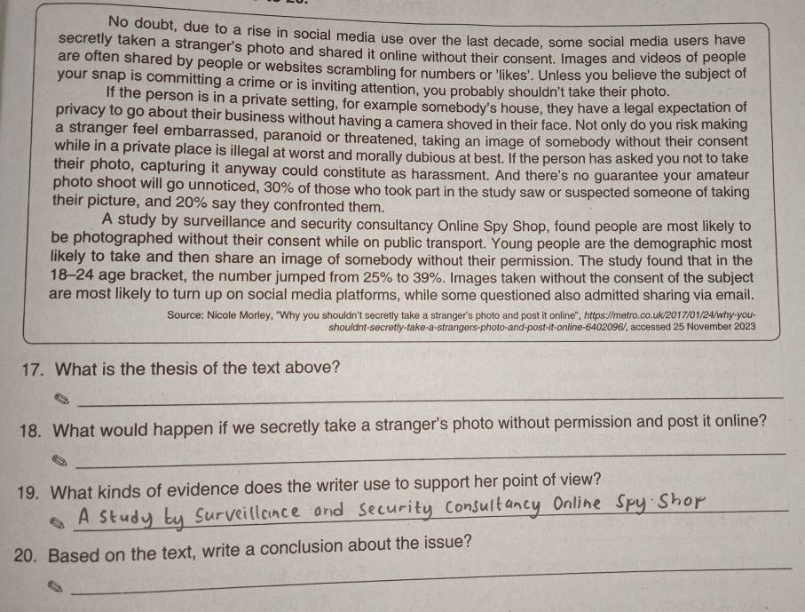 No doubt, due to a rise in social media use over the last decade, some social media users have 
secretly taken a stranger's photo and shared it online without their consent. Images and videos of people 
are often shared by people or websites scrambling for numbers or 'likes'. Unless you believe the subject of 
your snap is committing a crime or is inviting attention, you probably shouldn't take their photo. 
If the person is in a private setting, for example somebody's house, they have a legal expectation of 
privacy to go about their business without having a camera shoved in their face. Not only do you risk making 
a stranger feel embarrassed, paranoid or threatened, taking an image of somebody without their consent 
while in a private place is illegal at worst and morally dubious at best. If the person has asked you not to take 
their photo, capturing it anyway could constitute as harassment. And there's no guarantee your amateur 
photo shoot will go unnoticed, 30% of those who took part in the study saw or suspected someone of taking 
their picture, and 20% say they confronted them. 
A study by surveillance and security consultancy Online Spy Shop, found people are most likely to 
be photographed without their consent while on public transport. Young people are the demographic most 
likely to take and then share an image of somebody without their permission. The study found that in the
18-24 age bracket, the number jumped from 25% to 39%. Images taken without the consent of the subject 
are most likely to turn up on social media platforms, while some questioned also admitted sharing via email. 
Source: Nicole Morley, "Why you shouldn't secretly take a stranger's photo and post it online", https://metro.co.uk/2017/01/24/why-you- 
shouldnt-secretly-take-a-strangers-photo-and-post-it-online-6402096/, accessed 25 November 2023 
17. What is the thesis of the text above? 
_ 
18. What would happen if we secretly take a stranger's photo without permission and post it online? 
_ 
_ 
19. What kinds of evidence does the writer use to support her point of view? 
_ 
20. Based on the text, write a conclusion about the issue?