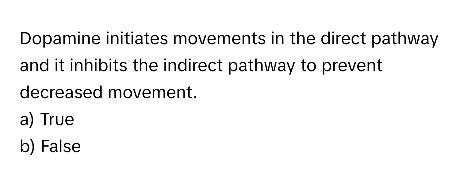 Dopamine initiates movements in the direct pathway and it inhibits the indirect pathway to prevent decreased movement.

a) True
b) False