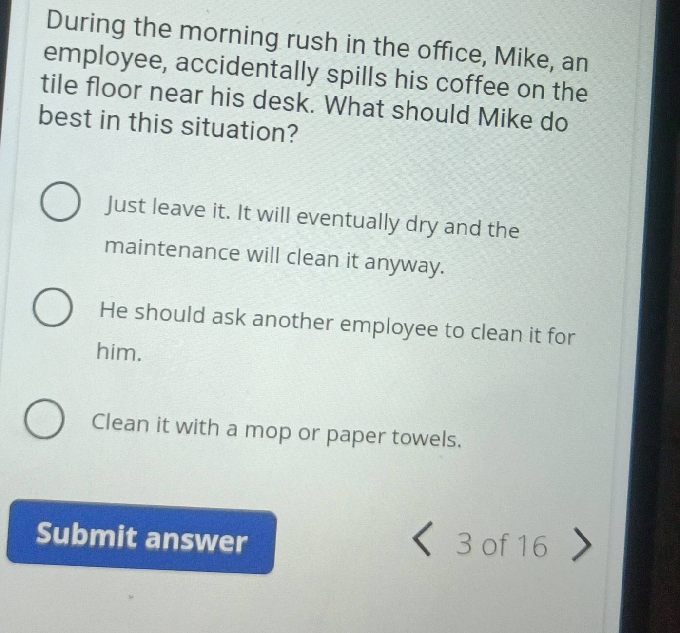 During the morning rush in the office, Mike, an
employee, accidentally spills his coffee on the
tile floor near his desk. What should Mike do
best in this situation?
Just leave it. It will eventually dry and the
maintenance will clean it anyway.
He should ask another employee to clean it for
him.
Clean it with a mop or paper towels.
Submit answer 3 of 16