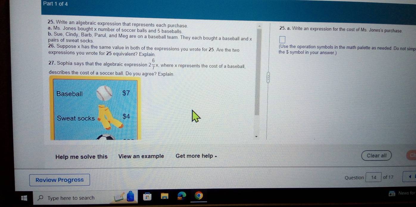 Write an algebraic expression that represents each purchase 25. a. Write an expression for the cost of Ms. Jones's purchase 
a. Ms. Jones bought x number of soccer balls and 5 baseballs. 
b. Sue, Cindy, Barb, Parul, and Meg are on a baseball team. They each bought a baseball and x
pairs of sweat socks. (Use the operation symbols in the math palette as needed. Do not simp 
26. Suppose x has the same value in both of the expressions you wrote for 25. Are the two the $ symbol in your answer.) 
expressions you wrote for 25 equivalent? Explain. 
27. Sophia says that the algebraic expression 2 6/7 x, where x represents the cost of a baseball, 
describes the cost of a soccer ball. Do you agree? Explain. 
Baseball $7
Sweat socks $4
Help me solve this View an example Get more help £ Clear all 
Review Progress Question 14 of 17 
News for 
Type here to search