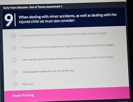 Early Years Educator- End of Theme Assessment 1
When dealing with minor accidents, as well as dealing with the
91 injured child we must also consider:
Ensuring that we have consent from the parent to apply medical support.
Ensuring the rest of the children are supervised and there is no further danger.
Clearing the area of children and ensuring they move to another room to play.
Changing the routine for the rest of the day.
Not Sure.
Hawk Training