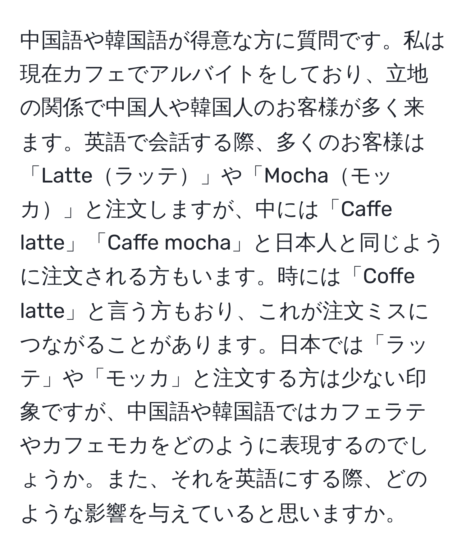 中国語や韓国語が得意な方に質問です。私は現在カフェでアルバイトをしており、立地の関係で中国人や韓国人のお客様が多く来ます。英語で会話する際、多くのお客様は「Latteラッテ」や「Mochaモッカ」と注文しますが、中には「Caffe latte」「Caffe mocha」と日本人と同じように注文される方もいます。時には「Coffe latte」と言う方もおり、これが注文ミスにつながることがあります。日本では「ラッテ」や「モッカ」と注文する方は少ない印象ですが、中国語や韓国語ではカフェラテやカフェモカをどのように表現するのでしょうか。また、それを英語にする際、どのような影響を与えていると思いますか。