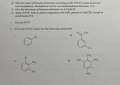 Give the name of benzene derivatives according to the IUPAC nomenclature for
monosubstituted, disubstituted and tri- and tetrasubstituted benzenes. (C2)
b) Give the structures of benzene derivatives in 6.2 (a)(C2)
c) Apply IUPAC rules to name compounds with C&H5- phenyl or C₆H5CH5- benzyl as
substituents (C3)
1. Discuss NFTF
2. Write the IUPAC names for the following compounds:
CH_3
1. Br
b)
CH_3
c)
d)