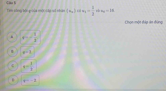 Tìm công bội q của một cấp số nhân (u_n)cou_1= 1/2  và u_6=16. 
Chọn một đáp án đúng
A q=- 1/2 .
B q=2.
C q= 1/2 .
D q=-2.