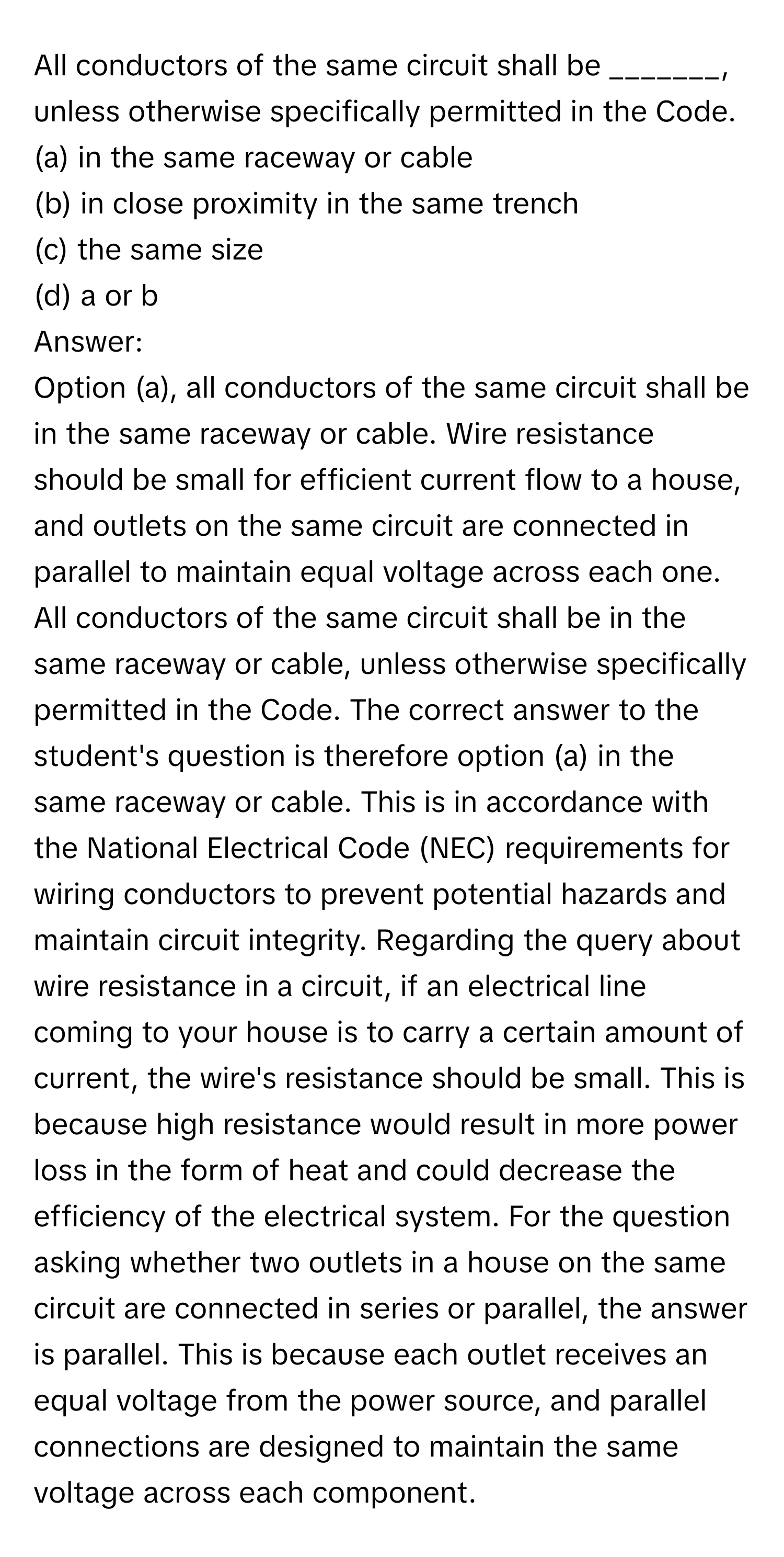 All conductors of the same circuit shall be _______, unless otherwise specifically permitted in the Code.  
(a) in the same raceway or cable  
(b) in close proximity in the same trench  
(c) the same size  
(d) a or b  

Answer:  
Option (a), all conductors of the same circuit shall be in the same raceway or cable. Wire resistance should be small for efficient current flow to a house, and outlets on the same circuit are connected in parallel to maintain equal voltage across each one. All conductors of the same circuit shall be in the same raceway or cable, unless otherwise specifically permitted in the Code. The correct answer to the student's question is therefore option (a) in the same raceway or cable. This is in accordance with the National Electrical Code (NEC) requirements for wiring conductors to prevent potential hazards and maintain circuit integrity. Regarding the query about wire resistance in a circuit, if an electrical line coming to your house is to carry a certain amount of current, the wire's resistance should be small. This is because high resistance would result in more power loss in the form of heat and could decrease the efficiency of the electrical system. For the question asking whether two outlets in a house on the same circuit are connected in series or parallel, the answer is parallel. This is because each outlet receives an equal voltage from the power source, and parallel connections are designed to maintain the same voltage across each component.