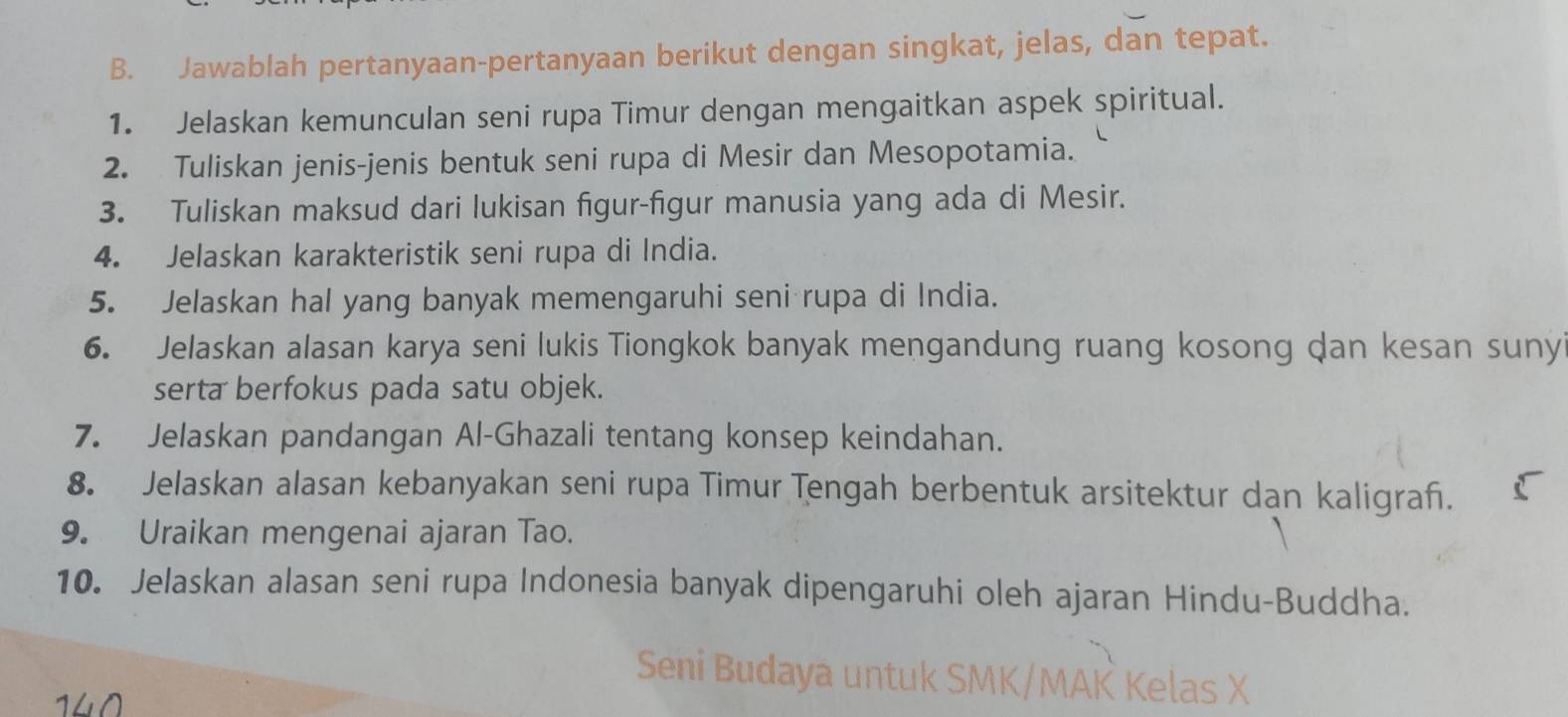 Jawablah pertanyaan-pertanyaan berikut dengan singkat, jelas, dan tepat. 
1. Jelaskan kemunculan seni rupa Timur dengan mengaitkan aspek spiritual. 
2. Tuliskan jenis-jenis bentuk seni rupa di Mesir dan Mesopotamia. 
3. Tuliskan maksud dari lukisan figur-figur manusia yang ada di Mesir. 
4. Jelaskan karakteristik seni rupa di India. 
5. Jelaskan hal yang banyak memengaruhi seni rupa di India. 
6. Jelaskan alasan karya seni lukis Tiongkok banyak mengandung ruang kosong dan kesan suny 
serta berfokus pada satu objek. 
7. Jelaskan pandangan Al-Ghazali tentang konsep keindahan. 
8. Jelaskan alasan kebanyakan seni rupa Timur Tengah berbentuk arsitektur dan kaligraf. 
9. Uraikan mengenai ajaran Tao. 
10. Jelaskan alasan seni rupa Indonesia banyak dipengaruhi oleh ajaran Hindu-Buddha. 
Seni Budaya untuk SMK/MAK Kelas X