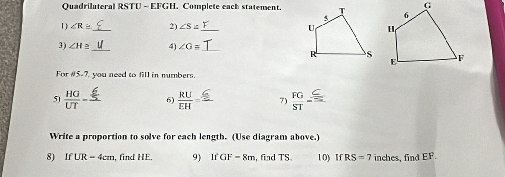 Quadrilateral RSTU ~ EFGH. Complete each statement. 
1) ∠ R≌ _ 2) ∠ S≌ _ 
3) ∠ H≌ _ 4) ∠ G≌ _ 
For #5-7, you need to fill in numbers. 
5)  HG/UT = _  RU/EH = _ 7) FG
6) 
Write a proportion to solve for each length. (Use diagram above.) 
8) If UR=4cm , find HE. 9) If GF=8m , find TS. 10) If RS=7 inches, find EF.