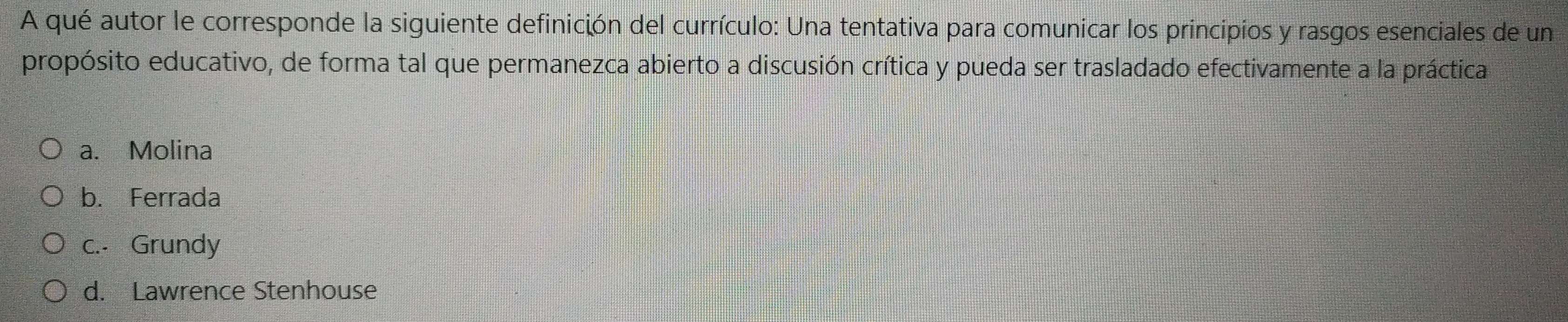 A qué autor le corresponde la siguiente definición del currículo: Una tentativa para comunicar los principios y rasgos esenciales de un
propósito educativo, de forma tal que permanezca abierto a discusión crítica y pueda ser trasladado efectivamente a la práctica
a. Molina
b. Ferrada
c.. Grundy
d. Lawrence Stenhouse