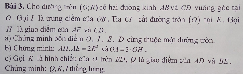 Cho đường tròn (O;R) có hai đường kính AB và CD vuông góc tại
O. Gọi I là trung điểm của OB. Tia CI cắt đường tròn (O) tại Ε. Gọi 
H là giao điểm của AE và CD. 
a) Chứng minh bốn điểm O, I, E, D cùng thuộc một đường tròn. 
b) Chứng minh: AH.AE=2R^2 và OA=3· OH. 
c) Gọi K là hình chiều của O trên BD, Q là giao điểm của AD và BE. 
Chứng minh: Q, K,I thăng hàng.