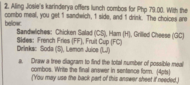 2, Aling Josie's karinderya offers lunch combos for Php 79.00. With the 
combo meal, you get 1 sandwich, 1 side, and 1 drink. The choices are 
below: 
Sandwiches: Chicken Salad (CS), Ham (H), Grilled Cheese (GC) 
Sides: French Fries (FF), Fruit Cup (FC) 
Drinks: Soda (S), Lemon Juice (LJ) 
a. Draw a tree diagram to find the total number of possible meal 
combos. Write the final answer in sentence form. (4pts) 
(You may use the back part of this answer sheet if needed.)