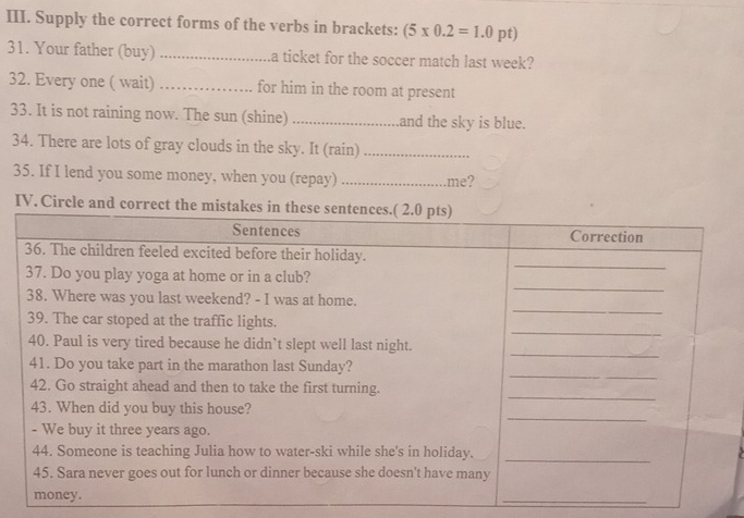 Supply the correct forms of the verbs in brackets: (5* 0.2=1.0 pt) 
31. Your father (buy) _a ticket for the soccer match last week? 
32. Every one ( wait) _for him in the room at present 
33. It is not raining now. The sun (shine) _and the sky is blue. 
34. There are lots of gray clouds in the sky. It (rain)_ 
35. If I lend you some money, when you (repay) _me? 
IV. Circle an 
_