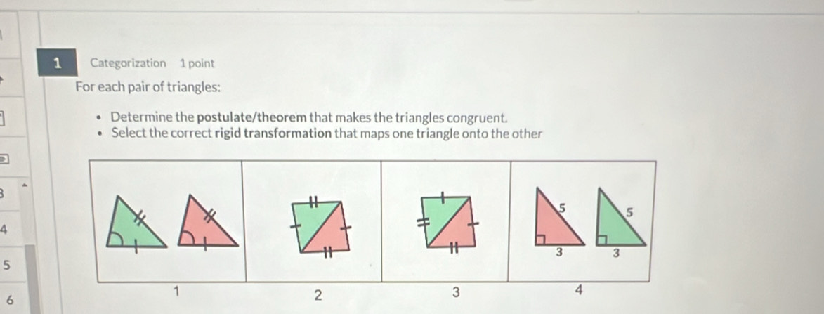 Categorization 1 point 
For each pair of triangles: 
Determine the postulate/theorem that makes the triangles congruent. 
Select the correct rigid transformation that maps one triangle onto the other
5
6