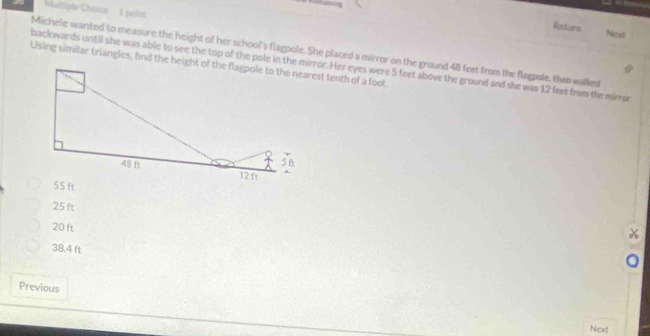 Muitiple Chnice 1 point
Raturn
Ned
Michele wanted to measure the neight of her school's flagpole. She placed a mirror on the ground 48 feet from the flagpole, then walked
backwards untii she was able to see the top of the pole in the mirror. Her eyes were 5 feet above the ground and she was 12 feet from the mirrar
25 ft
20 ft
38.4 ft
Previous
Next