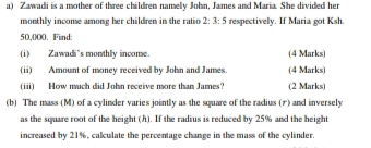 Zawadi is a mother of three children namely John, James and Maria. She divided her 
monthly income among her children in the ratio 2:3:5 respectivelly. If Maria got Ksh.
50,000. Find: 
(i) Zawadi's monthly income (4 Marks) 
(ii) Amount of money received by John and James. (4 Marks) 
(iii) How much did John receive more than James? (2 Marks) 
(b) The mass (M) of a cylinder varies jointly as the square of the radius (1) and inversely 
as the square root of the height (h). If the radius is reduced by 25% and the height 
increased by 21%, calculate the percentage change in the mass of the cylinder.