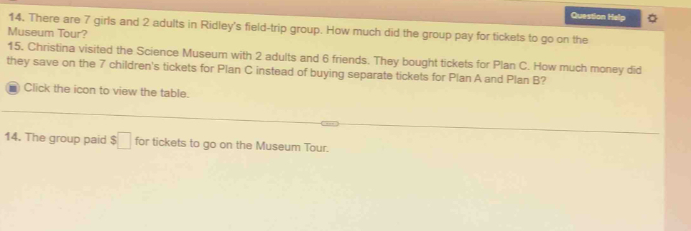 Question Help 
14. There are 7 girls and 2 adults in Ridley's field-trip group. How much did the group pay for tickets to go on the 
Museum Tour? 
15. Christina visited the Science Museum with 2 adults and 6 friends. They bought tickets for Plan C. How much money did 
they save on the 7 children's tickets for Plan C instead of buying separate tickets for Plan A and Plan B? 
Click the icon to view the table. 
14. The group paid $□ for tickets to go on the Museum Tour.