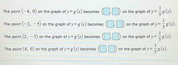 The point (-4,0) on the graph of y=g(x) becomes (□ , | on the graph of y= 1/5 g(x).
The point (-2,-5) on the graph of y=g(x) becomes (□ on the graph of y= 1/5 g(x).
The point (2,-5) on the graph of y=g(x) becomes (□ ,□ ) on the graph of y= 1/5 g(x).
The point (4,0) on the graph of y=g(x) becomes (□ ,□ ) on the graph of y= 1/5 g(x).