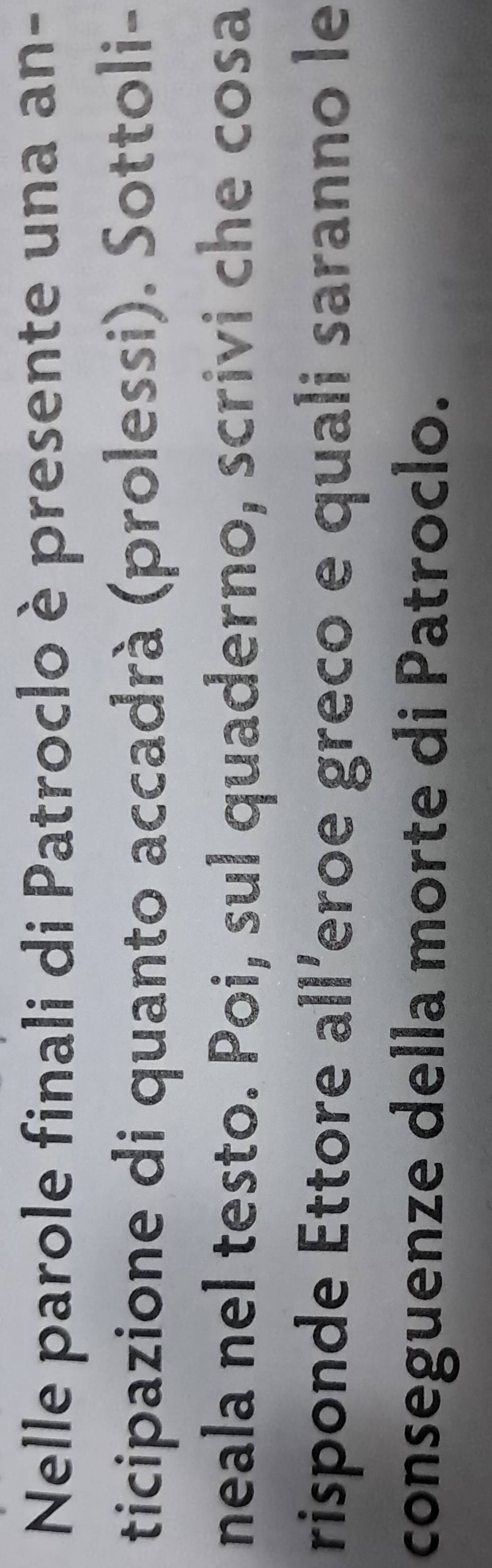 Nelle parole finali di Patroclo è presente una an- 
ticipazione di quanto accadrà (prolessi). Sottoli- 
neala nel testo. Poi, sul quaderno, scrivi che cosa 
risponde Ettore all´eroe greco e quali saranno le 
conseguenze della morte di Patroclo.