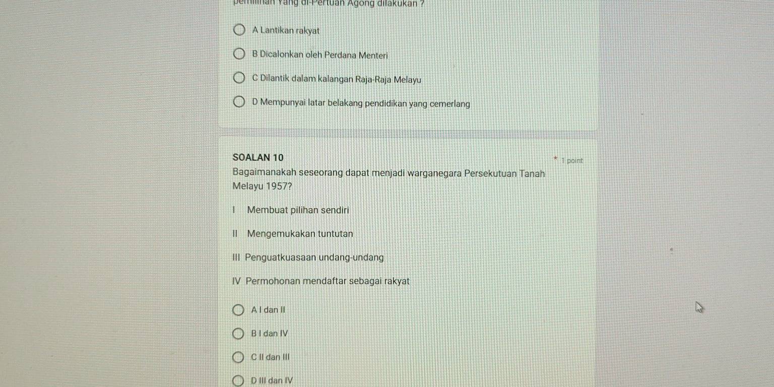 pemilnan yang di-Pertuan Agong dilakukan ?
A Lantikan rakyat
B Dicalonkan oleh Perdana Menteri
C Dilantik dalam kalangan Raja-Raja Melayu
D Mempunyai latar belakang pendidikan yang cemerlang
SOALAN 10 1 point
Bagaimanakah seseorang dapat menjadi warganegara Persekutuan Tanah
Melayu 1957?
I Membuat pilihan sendiri
II Mengemukakan tuntutan
III Penguatkuasaan undang-undang
IV Permohonan mendaftar sebagai rakyat
A I dan II
B I dan IV
C II dan III
D III dan IV