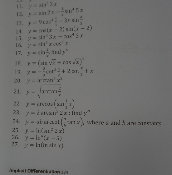 y=sin^33x
12. y=sin 2x- 1/4 sin^45x
13. y=9cos^3 x/3 -3xsin  x/3 
14. y=cos (x-2)sin (x-2)
15. y=sin^43x-cos^43x
16. y=sin^4xcos^4x
17. y=sin  2/x  , find y''
18. y=(sin sqrt(x)+cos sqrt(x))^2
19. y=- 2/3 cot^3 x/2 +2cot  x/2 +x
20. y=arctan^2x^2
21. y=sqrt(arctan frac 2)x
22. y=arccos (sin  1/2 x)
23. y=2arcsin^22x; find y''
24. y=abarccos ( a/b tan x) , where a and b are constants 
25. y=ln (sin^22x)
26. y=ln^4(x-5)
27. y=ln (ln sin x)
Implicit Differentiation 184