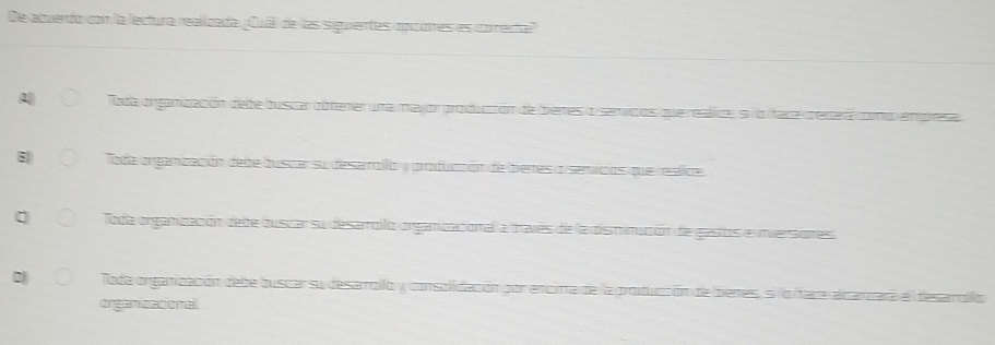 De acuerdo con la lectura realizada ¡Cual) de las siguientes oppores es correnta"
1 Toda organización debe buscar obterer una mavor produción de beres o servcos que realice, s lo fare pererá como emprese
Toda organización debe buscar su desarollo y produccón de bieres o semicios que resiloe
Toda organización dele buscar su desarroilo organizacional a traves de la disminución de gasos e imversiones
Toda organización debe buscar su desarrollo y consolidacón por encima de la produccón de bieres, silo face alcarzara el desaolló
organizacional