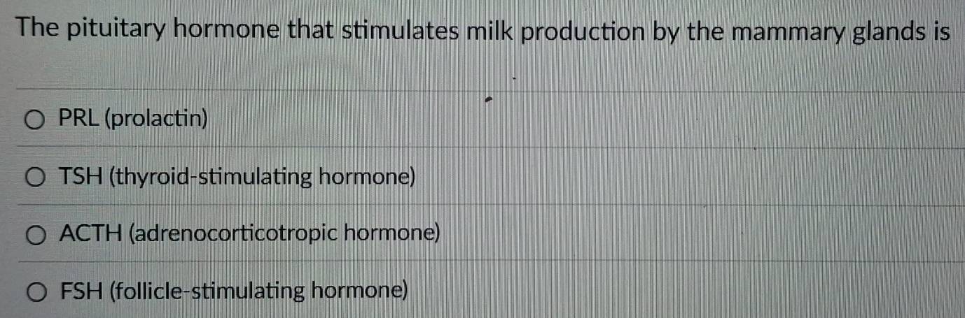 The pituitary hormone that stimulates milk production by the mammary glands is
PRL (prolactin)
TSH (thyroid-stimulating hormone)
ACTH (adrenocorticotropic hormone)
FSH (follicle-stimulating hormone)