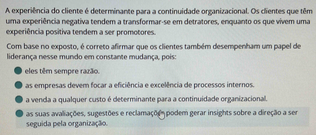 A experiência do cliente é determinante para a continuidade organizacional. Os clientes que têm
uma experiência negativa tendem a transformar-se em detratores, enquanto os que vivem uma
experiência positiva tendem a ser promotores.
Com base no exposto, é correto afirmar que os clientes também desempenham um papel de
liderança nesse mundo em constante mudança, pois:
eles têm sempre razão.
as empresas devem focar a eficiência e excelência de processos internos.
a venda a qualquer custo é determinante para a continuidade organizacional.
as suas avaliações, sugestões e reclamaçõe podem gerar insights sobre a direção a ser
seguida pela organização.