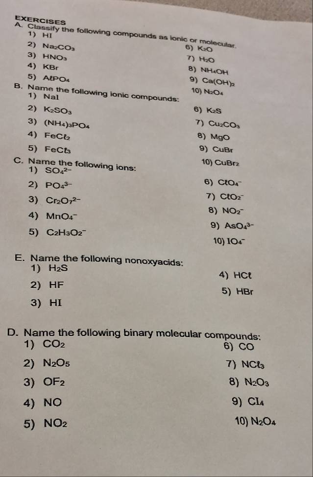 EXERCISES 
1) HI 
A. Classify the following compounds as ionic or molecular. 6) K_2O
2) Na_2CO_3
7) H_2O
3) HNO_3 8) NH_4OH
4) KBr
9) Ca(OH)_2
5) AiP 04 N_2O_4
10) 
B. Name the following ionic compounds: 
1) Na al
2) K_2SO_3 6) K_2S
3) (NH_4)_3PO_4 7) Cu_2CO_3
4) FeCl_2 8) MgC
9) CuBr
5) FeCt_3 10) CuBr₂
C. Name the following ions: 
1) SO_4^((2-)
2) PO_4^(3-)
6) ClO_4^-
3) Cr_2)O_7^((2-)
7) ClO_2^-
4) MnO_4^-)
8) NO_2^(-
9) AsO_4^(3-)
5) C_2)H_3O_2^(- 10) IO_4^-
E. Name the following nonoxyacids: 
1) H_2)S
4) HCl
2) HF
5) HBr
3) HI
D. Name the following binary molecular compounds: 
1) CO_2 6) CO
2) N_2O_5 7) NCl_3
3) OF_2 8) N_2O_3
4) NO 9) CI_4
5) NO_2 10) N_2O_4