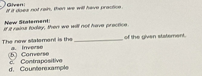 Given:
If it does not rain, then we will have practice.
New Statement:
If it rains today, then we will not have practice.
The new statement is the _of the given statement.
a. Inverse
b. Converse
c. Contrapositive
d. Counterexample