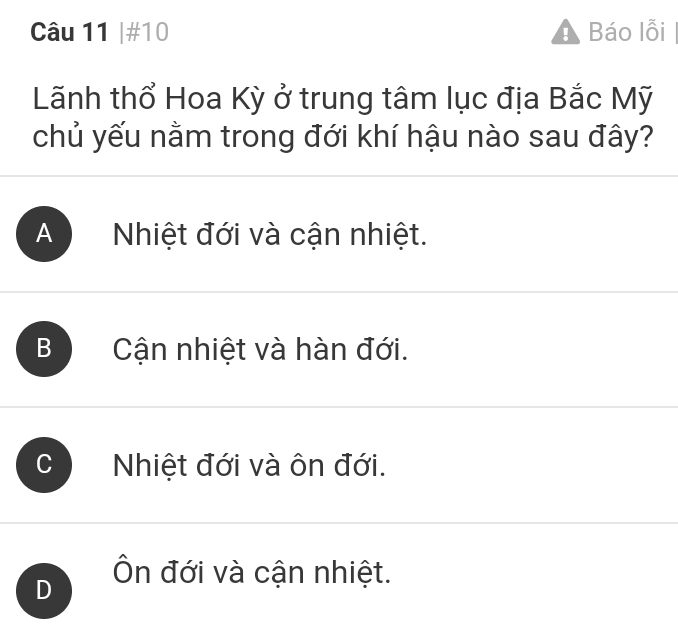 #10 Báo lỗi
Lãnh thổ Hoa Kỳ ở trung tâm lục địa Bắc Mỹ
chủ yếu nằm trong đới khí hậu nào sau đây?
A Nhiệt đới và cận nhiệt.
B Cận nhiệt và hàn đới.
Nhiệt đới và ôn đới.
D Ôn đới và cận nhiệt.