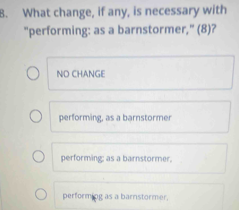 What change, if any, is necessary with
"performing: as a barnstormer," (8)?
NO CHANGE
performing, as a barnstormer
performing; as a barnstormer,
performing as a barnstormer,