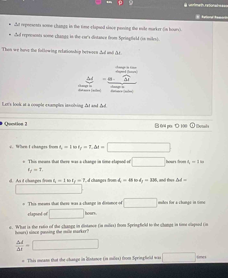 ucrimath rational reas or 
Rational Reasonin
Δt represents some change in the time elapsed since passing the mile marker (in hours).
Δd represents some change in the car's distance from Springfield (in miles). 
Then we have the following relationship between △ d and △ t. 
change in time 
elapsed (hours)
△d =48· widehat △ t
change in change in 
distance (miles) distance (miles) 
Let's look at a couple examples involving △ t and △ d. 
Question 2 0/4 pts つ 100 Details 
c. When t changes from t_i=1 to t_f=7, △ t=□. 
This means that there was a change in time elapsed of □ hours from t_i=1 to
t_f=7. 
d. As t changes from t_i=1 to t_f=7 , d changes from d_i=48 to d_f=336 , and thus △ d=
x_1G⊥ □°
。 This means that there was a change in distance of □ miles for a change in time 
elapsed of □ 1 hours
e. What is the ratio of the change in distance (in miles) from Springfield to the change in time elapsed (in
hours) since passing the mile marker?
 △ d/△ t =□
This means that the change in distance (in miles) from Springfield was □ times