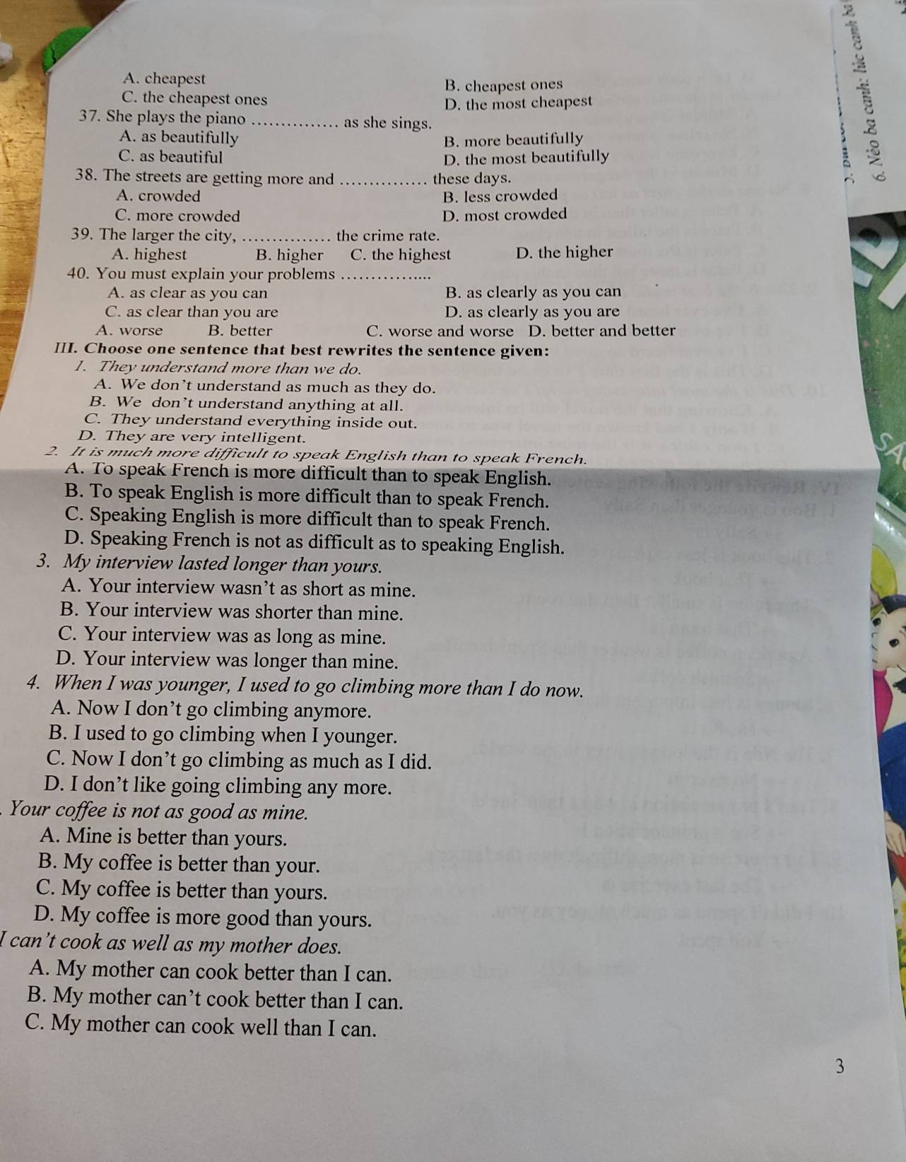 A. cheapest
B. cheapest ones
C. the cheapest ones
D. the most cheapest
37. She plays the piano _as she sings.
A. as beautifully B. more beautifully
C. as beautiful D. the most beautifully :
38. The streets are getting more and _these days.
A. crowded B. less crowded
C. more crowded D. most crowded
39. The larger the city, _the crime rate.
A. highest B. higher C. the highest D. the higher
40. You must explain your problems_
A. as clear as you can B. as clearly as you can
C. as clear than you are D. as clearly as you are
A. worse B. better C. worse and worse D. better and better
III. Choose one sentence that best rewrites the sentence given:
1. They understand more than we do.
A. We don’t understand as much as they do.
B. We don’t understand anything at all.
C. They understand everything inside out.
D. They are very intelligent.
2. It is much more difficult to speak English than to speak French.
A. To speak French is more difficult than to speak English.
B. To speak English is more difficult than to speak French.
C. Speaking English is more difficult than to speak French.
D. Speaking French is not as difficult as to speaking English.
3. My interview lasted longer than yours.
A. Your interview wasn’t as short as mine.
B. Your interview was shorter than mine.
C. Your interview was as long as mine.
D. Your interview was longer than mine.
4. When I was younger, I used to go climbing more than I do now.
A. Now I don’t go climbing anymore.
B. I used to go climbing when I younger.
C. Now I don’t go climbing as much as I did.
D. I don’t like going climbing any more.
Your coffee is not as good as mine.
A. Mine is better than yours.
B. My coffee is better than your.
C. My coffee is better than yours.
D. My coffee is more good than yours.
I can’t cook as well as my mother does.
A. My mother can cook better than I can.
B. My mother can’t cook better than I can.
C. My mother can cook well than I can.
3