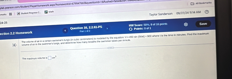 AB Bookmarks 
yab pearson.com/Student/PlayerHomework.aspx?homeworkld=679947665&questionid=1&flushed=faise&cid= 
marics Student Progress C... Math 
Taylor Sanderson 09/27/24 11:14 AM 
24-25 
HW Score: 50%, 8 of 16 points Save 
ection 2 22 : Homework Question 16, 2.2.61-PS Part 1 of 2 O Points: 0 of 1 
The volume of air in a certain swimmer's lungs (in cubic centimeters) is modeled by the equation: V=450 sin (56xt)+900 where t is the time in minutes. Find the maximum 
volume of air in the swimmer's lungs, and determine how many breaths the swimmer takes per minute. 
The maximum volume is □ cm^3.