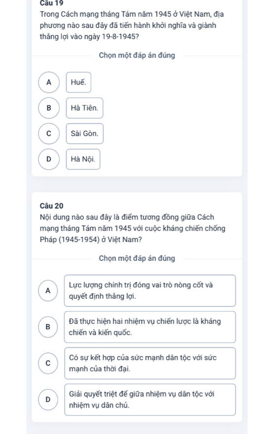 Trong Cách mạng tháng Tám năm 1945 ở Việt Nam, địa
phương nào sau đây đã tiến hành khởi nghĩa và giành
thắng lợi vào ngày 19-8-1945?
Chọn một đáp án đúng
A Huế.
B Hà Tiên.
C Sài Gòn.
D Hà Nội.
Câu 20
Nội dung nào sau đây là điểm tương đồng giữa Cách
mạng tháng Tám năm 1945 với cuộc kháng chiến chống
Pháp (1945-1954) ở Việt Nam?
Chọn một đáp án đúng
A Lực lượng chính trị đóng vai trò nòng cốt và
quyết định thắng lợi.
B Đã thực hiện hai nhiệm vụ chiến lược là kháng
chiến và kiến quốc.
C Có sự kết hợp của sức mạnh dân tộc với sức
mạnh của thời đại.
Giải quyết triệt để giữa nhiệm vụ dân tộc với
D nhiệm vụ dân chủ.