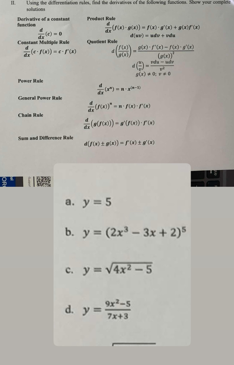 Using the differentiation rules, find the derivatives of the following functions. Show your complete
solutions
Derivative of a constant Product Rule
function
 d/dx (c)=0
 d/dx (f(x)· g(x))=f(x)· g'(x)+g(x)f'(x)
d(uv)=udv+vdu
Constant Multiple Rule Quotient Rule
 d/dx (c· f(x))=c· f'(x)
d( f(x)/g(x) )=frac g(x)· f'(x)-f(x)· g'(x)(g(x))^2
d( u/v )= (vdu-udv)/v^2 
g(x)!= 0; v!= 0
Power Rule
 d/dx (x^n)=n· x^((n-1))
General Power Rule
 d/dx (f(x))^n=n· f(x)· f'(x)
Chain Rule
 d/dx (g(f(x)))=g'(f(x))· f'(x)
Sum and Difference Rule
d(f(x)± g(x))=f'(x)± g'(x)
a. y=5
b. y=(2x^3-3x+2)^5
c. y=sqrt(4x^2-5)
d. y= (9x^2-5)/7x+3 