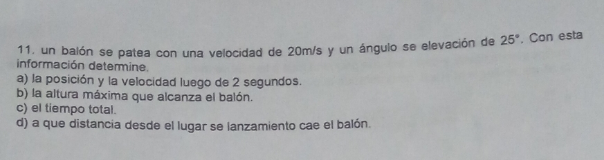 un balón se patea con una velocidad de 20m/s y un ángulo se elevación de 25° , Con esta 
información determine. 
a) la posición y la velocidad luego de 2 segundos. 
b) la altura máxima que alcanza el balón. 
c) el tiempo total. 
d) a que distancia desde el lugar se lanzamiento cae el balón.