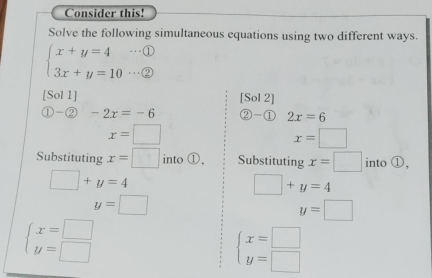 Consider this! 
Solve the following simultaneous equations using two different ways.
beginarrayl x+y=4 3x+y=10endarray. …① 
. . . ② 
[Sol 1] [Sol 2] 
1) - enclosecircle2 -2x=-6 ②-① 2x=6
x=□
x=□
Substituting x=□ into ①, into ①, 
Substituting x=□
□ +y=4
□ +y=4
y=□
y=□
beginarrayl x=□  y=□ endarray.
beginarrayl x=□  y=□ endarray.