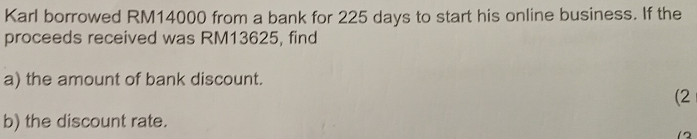 Karl borrowed RM14000 from a bank for 225 days to start his online business. If the 
proceeds received was RM13625, find 
a) the amount of bank discount. 
(2 
b) the discount rate. 
12