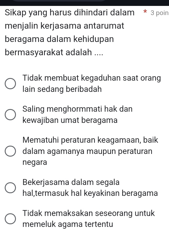 Sikap yang harus dihindari dalam * 3 poin
menjalin kerjasama antarumat
beragama dalam kehidupan
bermasyarakat adalah ....
Tidak membuat kegaduhan saat orang
lain sedang beribadah
Saling menghormmati hak dan
kewajiban umat beragama
Mematuhi peraturan keagamaan, baik
dalam agamanya maupun peraturan
negara
Bekerjasama dalam segala
hal,termasuk hal keyakinan beragama
Tidak memaksakan seseorang untuk
memeluk agama tertentu