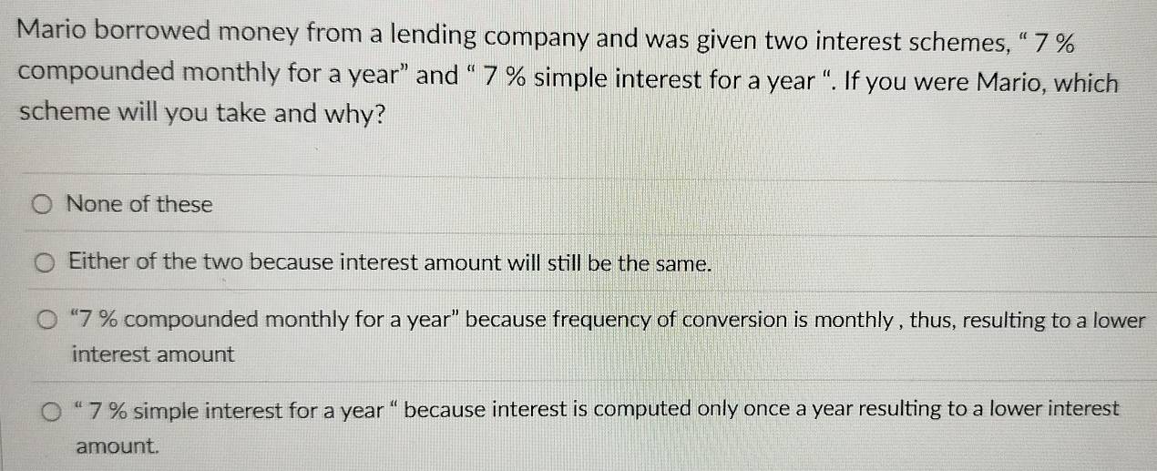 Mario borrowed money from a lending company and was given two interest schemes, “ 7 %
compounded monthly for a year ” and “ 7 % simple interest for a year “. If you were Mario, which
scheme will you take and why?
None of these
Either of the two because interest amount will still be the same.
“ 7 % compounded monthly for a year ” because frequency of conversion is monthly , thus, resulting to a lower
interest amount
“ 7 % simple interest for a year “ because interest is computed only once a year resulting to a lower interest
amount.